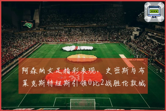 阿森纳女足精彩表现，史密斯与布莱克斯特纽斯引领0比2战胜伦敦城雌狮集锦