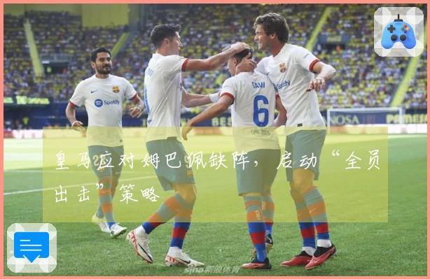 皇马应对姆巴佩缺阵，启动“全员出击”策略