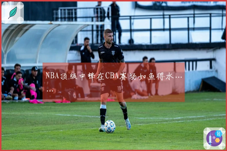 NBA顶级中锋在CBA赛场如鱼得水……