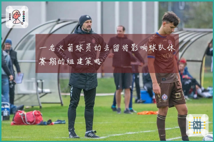 一名火箭球员的去留将影响球队休赛期的组建策略