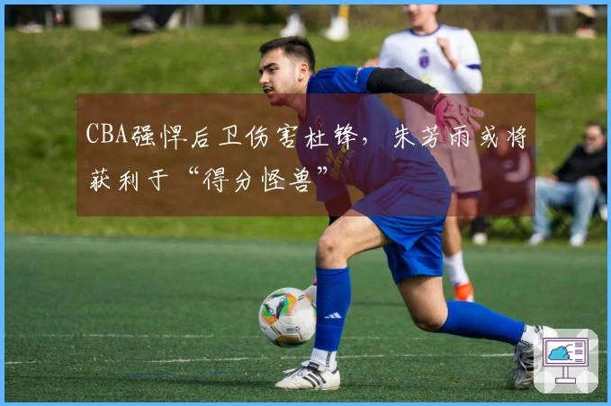 CBA强悍后卫伤害杜锋，朱芳雨或将获利于“得分怪兽”