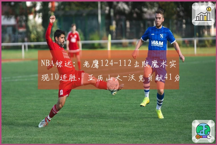 NBA综述：老鹰124-112击败魔术实现10连胜，亚历山大-沃克贡献41分7篮板5助攻