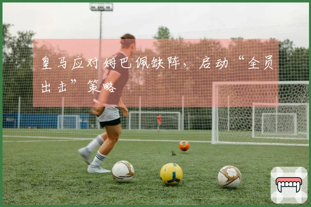 皇马应对姆巴佩缺阵，启动“全员出击”策略