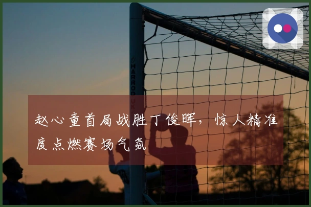 赵心童首局战胜丁俊晖，惊人精准度点燃赛场气氛