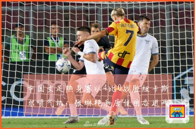 中国女足热身赛以4比0战胜纽卡斯尔喷气机，张琳艳和唐佳丽各进两球