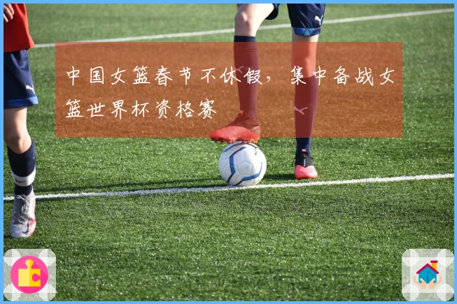 中国女篮春节不休假，集中备战女篮世界杯资格赛