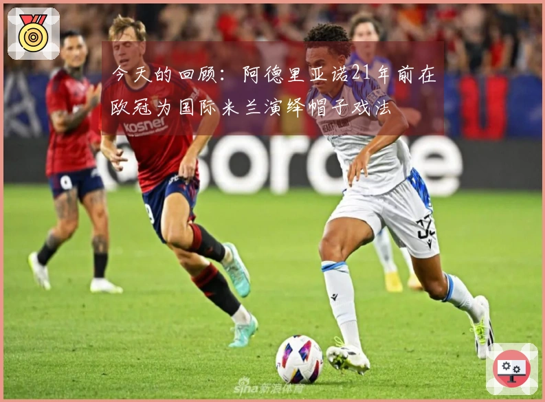 今天的回顾：阿德里亚诺21年前在欧冠为国际米兰演绎帽子戏法