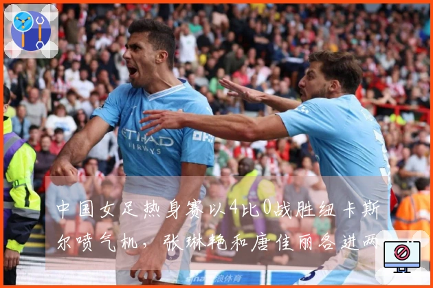 中国女足热身赛以4比0战胜纽卡斯尔喷气机，张琳艳和唐佳丽各进两球