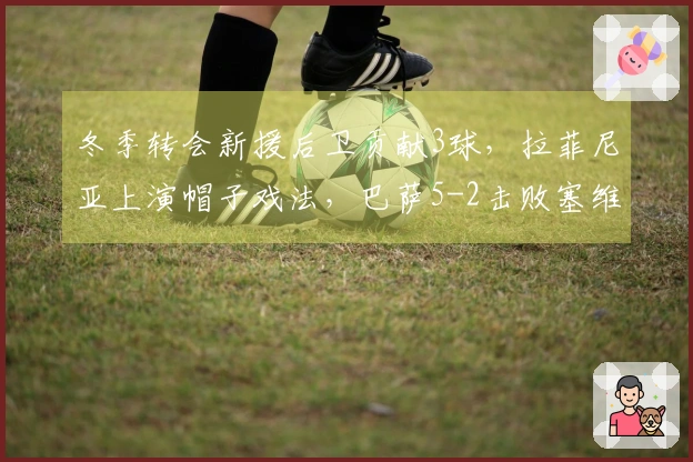 冬季转会新援后卫贡献3球，拉菲尼亚上演帽子戏法，巴萨5-2击败塞维利亚